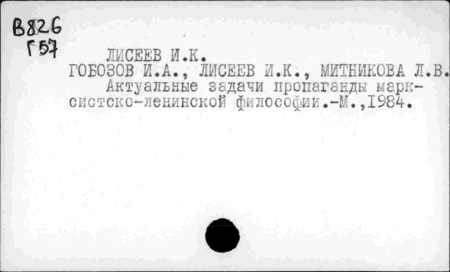 ﻿6316
ЛИСЕЕВ И.К.
Г0Б030В И.А., ЛИСЕЕВ И.К., МИТНИКОВА Л.В. Актуальные задачи пропаганды марксистско-ленинской философии.-М.,1984.